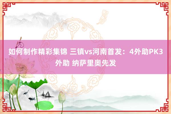 如何制作精彩集锦 三镇vs河南首发：4外助PK3外助 纳萨里奥先发