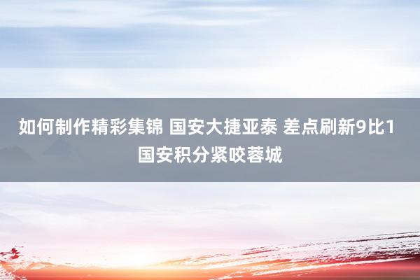 如何制作精彩集锦 国安大捷亚泰 差点刷新9比1 国安积分紧咬蓉城