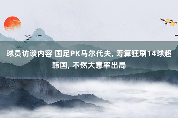 球员访谈内容 国足PK马尔代夫, 筹算狂刷14球超韩国, 不然大意率出局