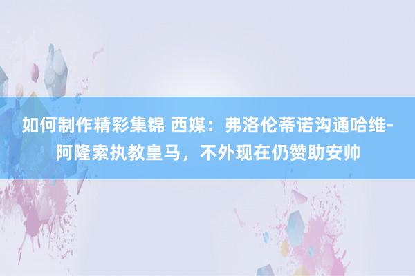 如何制作精彩集锦 西媒：弗洛伦蒂诺沟通哈维-阿隆索执教皇马，不外现在仍赞助安帅