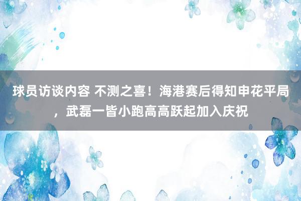 球员访谈内容 不测之喜！海港赛后得知申花平局，武磊一皆小跑高高跃起加入庆祝