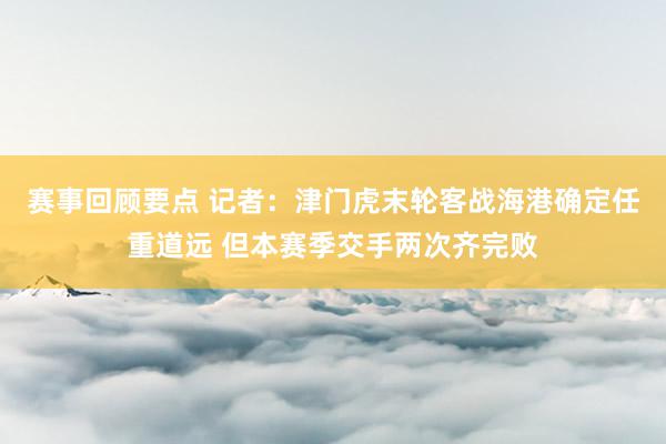 赛事回顾要点 记者：津门虎末轮客战海港确定任重道远 但本赛季交手两次齐完败