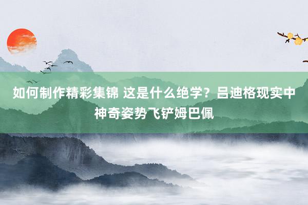 如何制作精彩集锦 这是什么绝学？吕迪格现实中神奇姿势飞铲姆巴佩