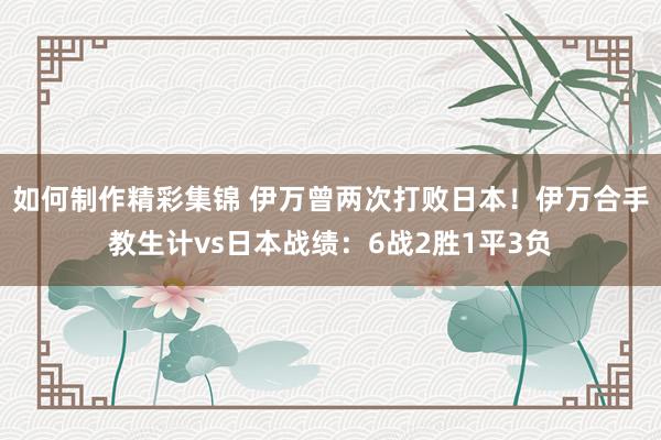 如何制作精彩集锦 伊万曾两次打败日本！伊万合手教生计vs日本战绩：6战2胜1平3负