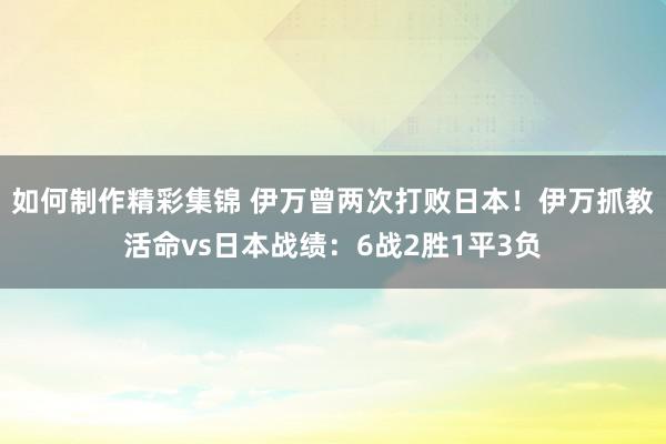 如何制作精彩集锦 伊万曾两次打败日本！伊万抓教活命vs日本战绩：6战2胜1平3负