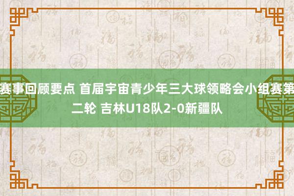 赛事回顾要点 首届宇宙青少年三大球领略会小组赛第二轮 吉林U18队2-0新疆队