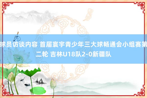 球员访谈内容 首届寰宇青少年三大球畅通会小组赛第二轮 吉林U18队2-0新疆队