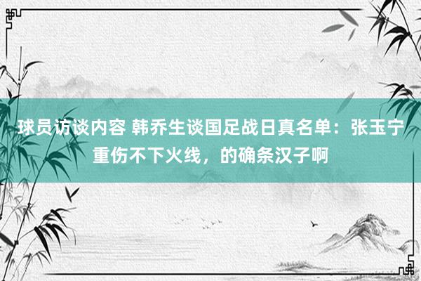 球员访谈内容 韩乔生谈国足战日真名单：张玉宁重伤不下火线，的确条汉子啊