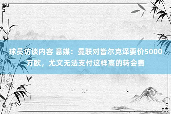 球员访谈内容 意媒：曼联对皆尔克泽要价5000万欧，尤文无法支付这样高的转会费