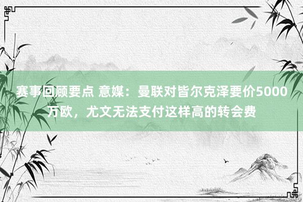 赛事回顾要点 意媒：曼联对皆尔克泽要价5000万欧，尤文无法支付这样高的转会费