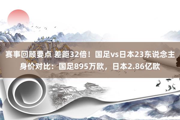 赛事回顾要点 差距32倍！国足vs日本23东说念主身价对比：国足895万欧，日本2.86亿欧