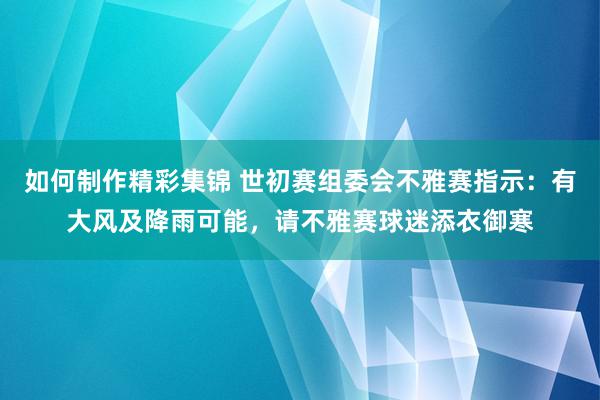 如何制作精彩集锦 世初赛组委会不雅赛指示：有大风及降雨可能，请不雅赛球迷添衣御寒