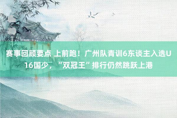 赛事回顾要点 上前跑！广州队青训6东谈主入选U16国少，“双冠王”排行仍然跳跃上港