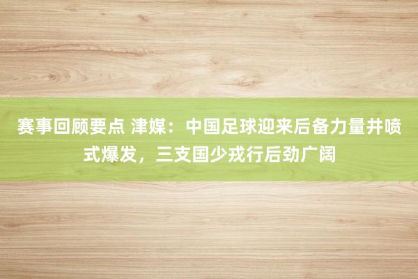 赛事回顾要点 津媒：中国足球迎来后备力量井喷式爆发，三支国少戎行后劲广阔