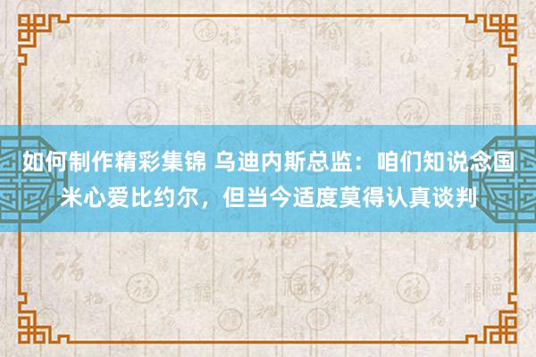 如何制作精彩集锦 乌迪内斯总监：咱们知说念国米心爱比约尔，但当今适度莫得认真谈判