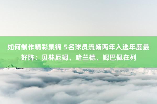 如何制作精彩集锦 5名球员流畅两年入选年度最好阵：贝林厄姆、哈兰德、姆巴佩在列