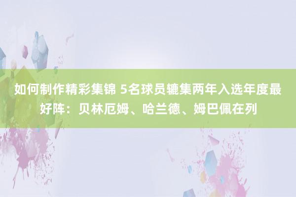 如何制作精彩集锦 5名球员辘集两年入选年度最好阵：贝林厄姆、哈兰德、姆巴佩在列