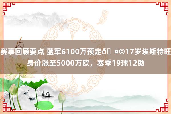 赛事回顾要点 蓝军6100万预定🤩17岁埃斯特旺身价涨至5000万欧，赛季19球12助