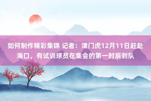 如何制作精彩集锦 记者：津门虎12月11日赶赴海口，有试训球员在集会的第一时辰到队