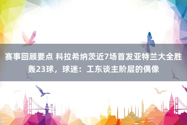 赛事回顾要点 科拉希纳茨近7场首发亚特兰大全胜轰23球，球迷：工东谈主阶层的偶像