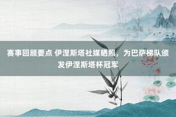 赛事回顾要点 伊涅斯塔社媒晒照，为巴萨梯队颁发伊涅斯塔杯冠军