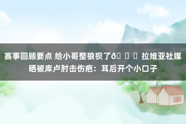 赛事回顾要点 给小哥整狼狈了😅拉维亚社媒晒被库卢肘击伤疤：耳后开个小口子