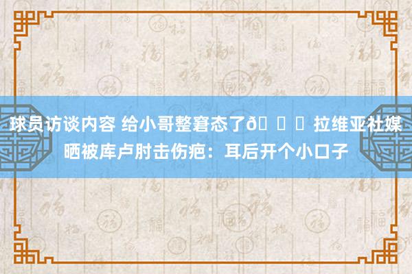 球员访谈内容 给小哥整窘态了😅拉维亚社媒晒被库卢肘击伤疤：耳后开个小口子