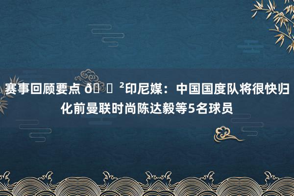 赛事回顾要点 😲印尼媒：中国国度队将很快归化前曼联时尚陈达毅等5名球员