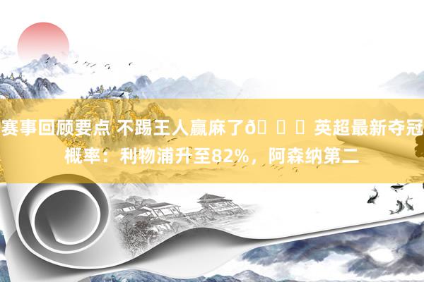 赛事回顾要点 不踢王人赢麻了😅英超最新夺冠概率：利物浦升至82%，阿森纳第二