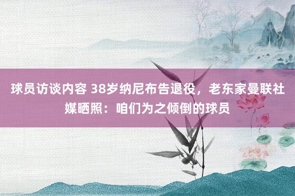 球员访谈内容 38岁纳尼布告退役，老东家曼联社媒晒照：咱们为之倾倒的球员