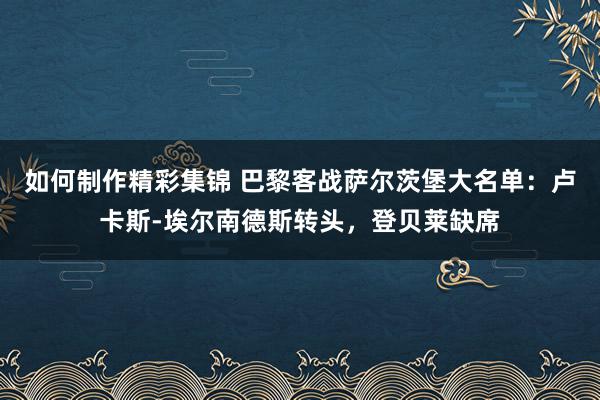 如何制作精彩集锦 巴黎客战萨尔茨堡大名单：卢卡斯-埃尔南德斯转头，登贝莱缺席