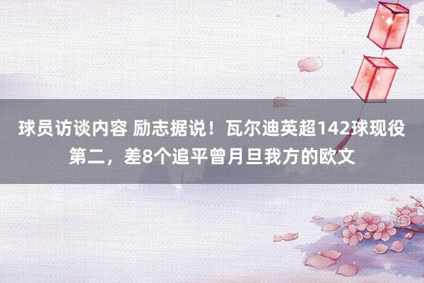 球员访谈内容 励志据说！瓦尔迪英超142球现役第二，差8个追平曾月旦我方的欧文