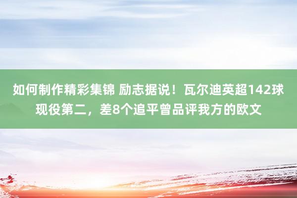 如何制作精彩集锦 励志据说！瓦尔迪英超142球现役第二，差8个追平曾品评我方的欧文