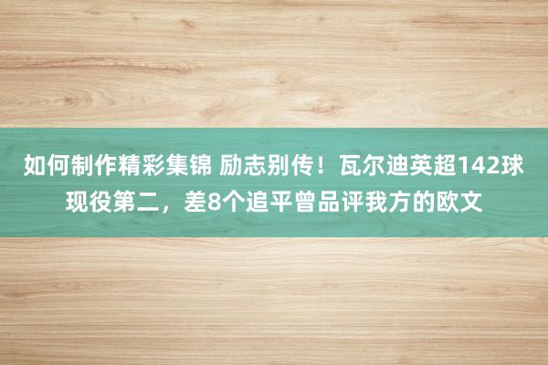 如何制作精彩集锦 励志别传！瓦尔迪英超142球现役第二，差8个追平曾品评我方的欧文