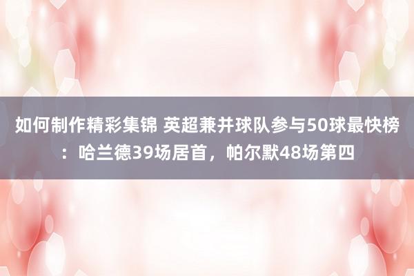 如何制作精彩集锦 英超兼并球队参与50球最快榜：哈兰德39场居首，帕尔默48场第四