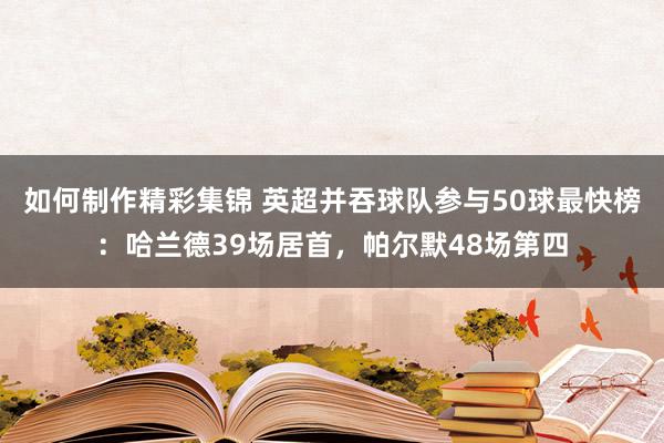 如何制作精彩集锦 英超并吞球队参与50球最快榜：哈兰德39场居首，帕尔默48场第四