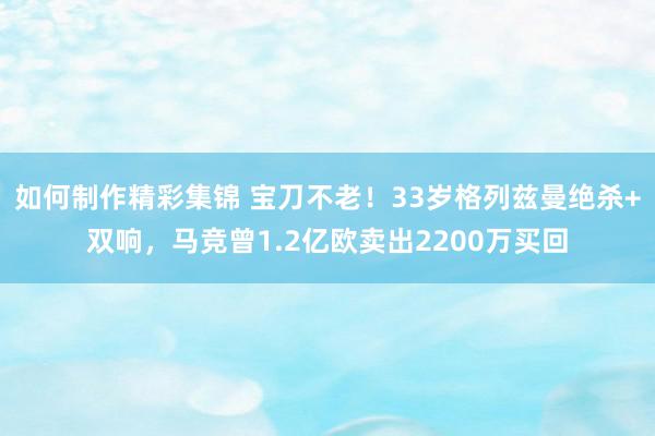 如何制作精彩集锦 宝刀不老！33岁格列兹曼绝杀+双响，马竞曾1.2亿欧卖出2200万买回