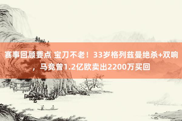 赛事回顾要点 宝刀不老！33岁格列兹曼绝杀+双响，马竞曾1.2亿欧卖出2200万买回