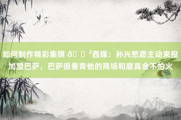 如何制作精彩集锦 😲西媒：孙兴慜愿主动来投加盟巴萨，巴萨很垂青他的商场和磨真金不怕火