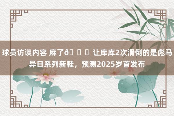 球员访谈内容 麻了😂让库库2次滑倒的是彪马异日系列新鞋，预测2025岁首发布