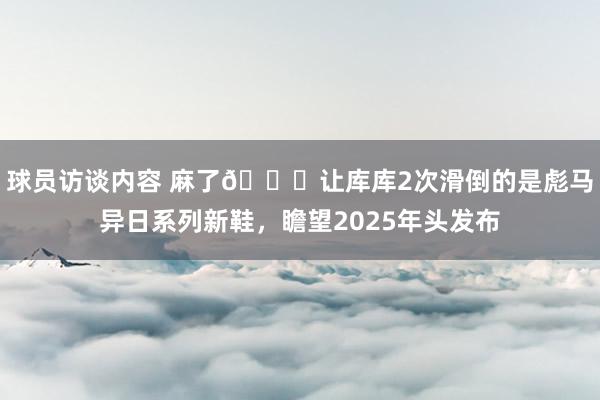 球员访谈内容 麻了😂让库库2次滑倒的是彪马异日系列新鞋，瞻望2025年头发布