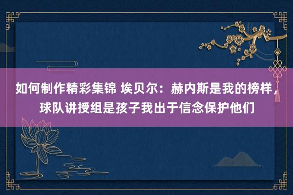 如何制作精彩集锦 埃贝尔：赫内斯是我的榜样，球队讲授组是孩子我出于信念保护他们