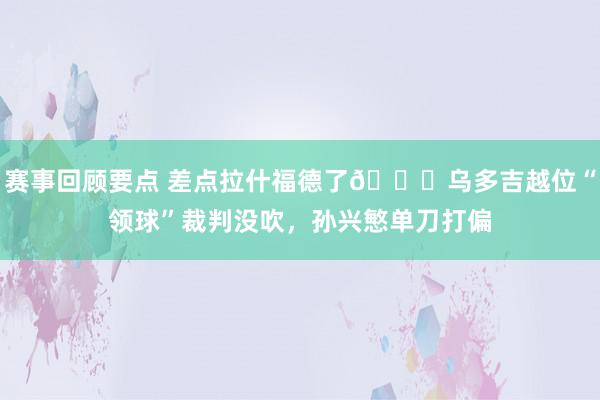 赛事回顾要点 差点拉什福德了😅乌多吉越位“领球”裁判没吹，孙兴慜单刀打偏