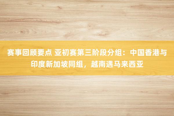 赛事回顾要点 亚初赛第三阶段分组：中国香港与印度新加坡同组，越南遇马来西亚