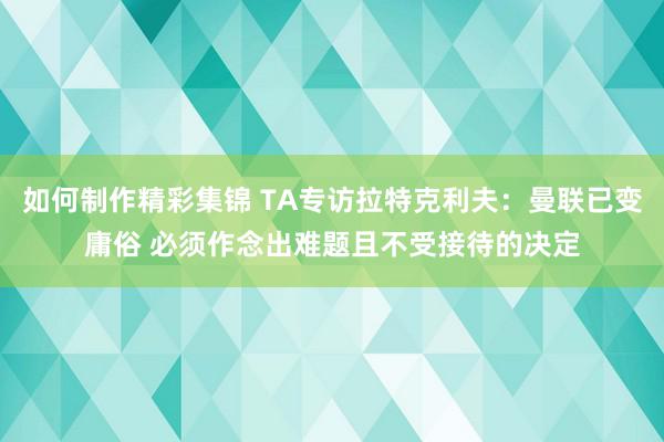 如何制作精彩集锦 TA专访拉特克利夫：曼联已变庸俗 必须作念出难题且不受接待的决定