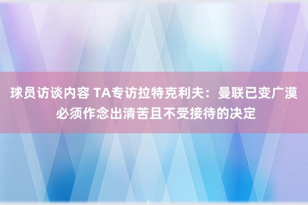 球员访谈内容 TA专访拉特克利夫：曼联已变广漠 必须作念出清苦且不受接待的决定