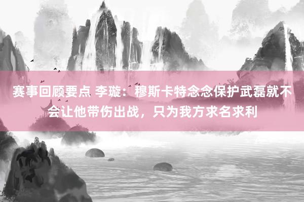 赛事回顾要点 李璇：穆斯卡特念念保护武磊就不会让他带伤出战，只为我方求名求利