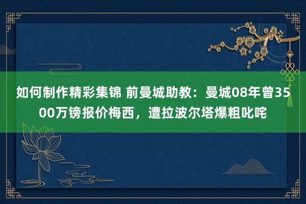 如何制作精彩集锦 前曼城助教：曼城08年曾3500万镑报价梅西，遭拉波尔塔爆粗叱咤