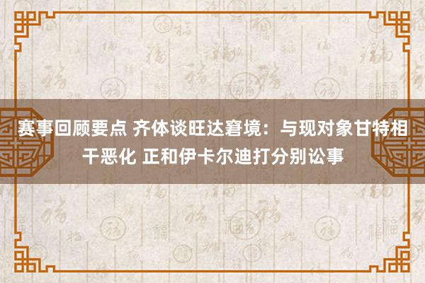 赛事回顾要点 齐体谈旺达窘境：与现对象甘特相干恶化 正和伊卡尔迪打分别讼事