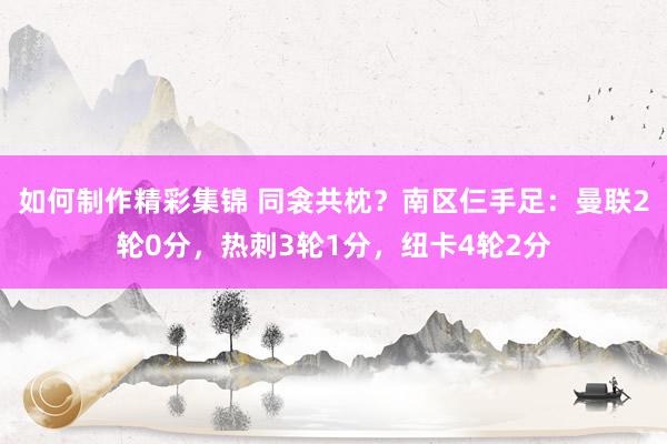 如何制作精彩集锦 同衾共枕？南区仨手足：曼联2轮0分，热刺3轮1分，纽卡4轮2分